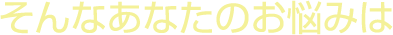 そんなあなたのお悩みは