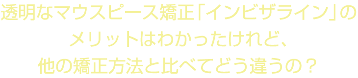 透明なマウスピース矯正「インビザライン」のメリットはわかったけれど、他の矯正方法と比べてどう違うの？