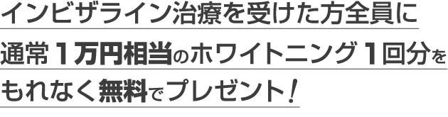 インビザライン治療を受けた方全員に通常1万円相当のホワイトニング1回分をもれなく無料でプレゼント！