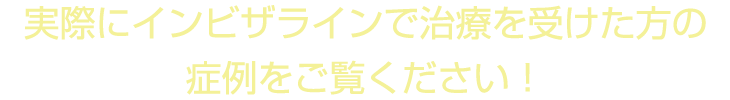 実際にインビザラインで治療を受けた方の症例をご覧ください！